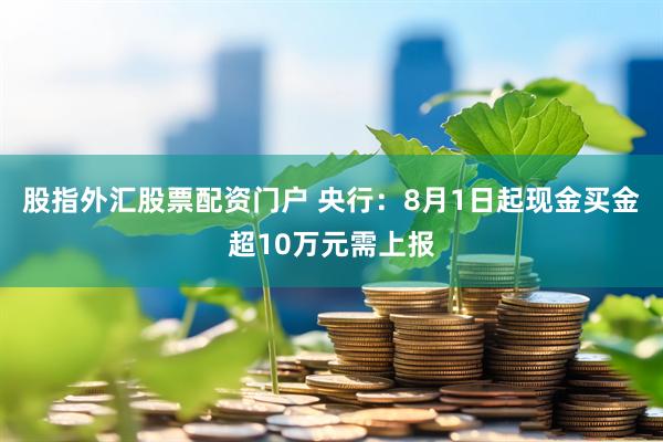 股指外汇股票配资门户 央行：8月1日起现金买金超10万元需上报