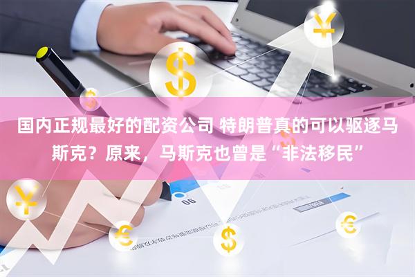 国内正规最好的配资公司 特朗普真的可以驱逐马斯克？原来，马斯克也曾是“非法移民”