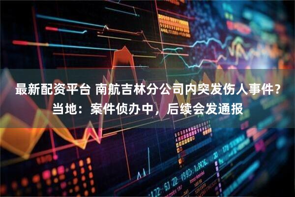 最新配资平台 南航吉林分公司内突发伤人事件？当地：案件侦办中，后续会发通报