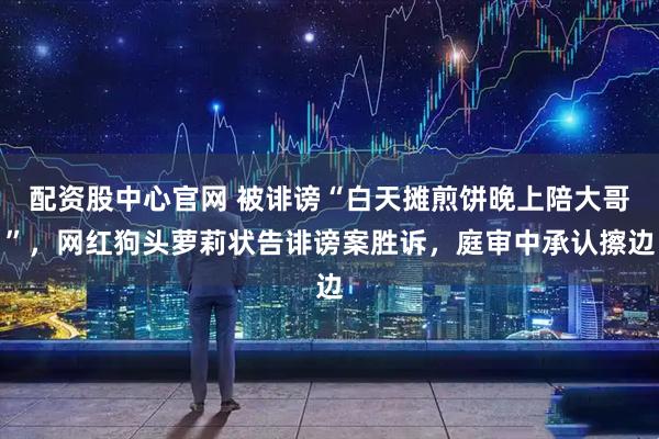 配资股中心官网 被诽谤“白天摊煎饼晚上陪大哥”，网红狗头萝莉状告诽谤案胜诉，庭审中承认擦边