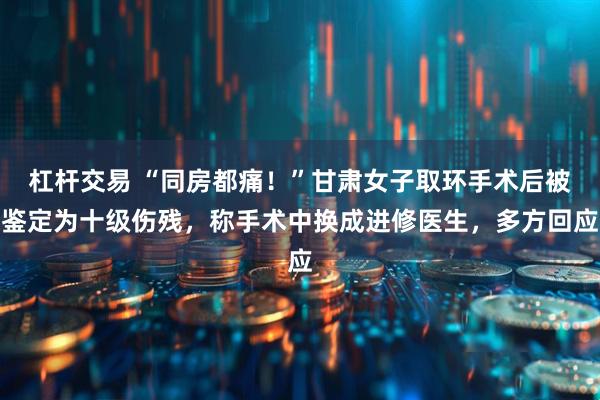 杠杆交易 “同房都痛！”甘肃女子取环手术后被鉴定为十级伤残，称手术中换成进修医生，多方回应