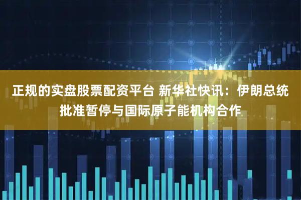 正规的实盘股票配资平台 新华社快讯：伊朗总统批准暂停与国际原子能机构合作