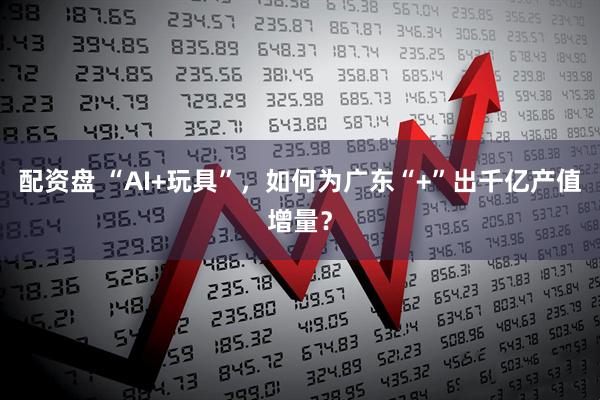 配资盘 “AI+玩具”，如何为广东“+”出千亿产值增量？