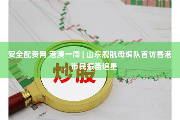 安全配资网 港澳一周 | 山东舰航母编队首访香港，市民振奋追星