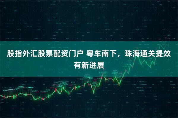 股指外汇股票配资门户 粤车南下，珠海通关提效有新进展