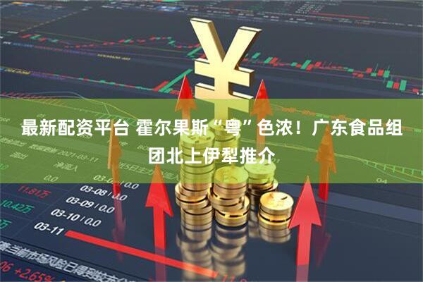 最新配资平台 霍尔果斯“粤”色浓！广东食品组团北上伊犁推介