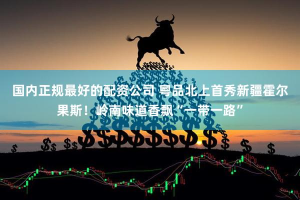 国内正规最好的配资公司 粤品北上首秀新疆霍尔果斯！岭南味道香飘“一带一路”