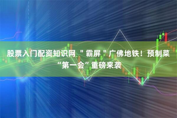 股票入门配资知识网 ＂霸屏＂广佛地铁！预制菜“第一会”重磅来袭