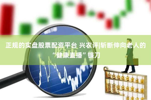正规的实盘股票配资平台 兴农评|斩断伸向老人的“健康直播”镰刀