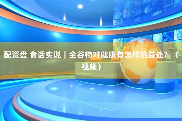 配资盘 食话实说｜全谷物对健康有怎样的益处？（视频）