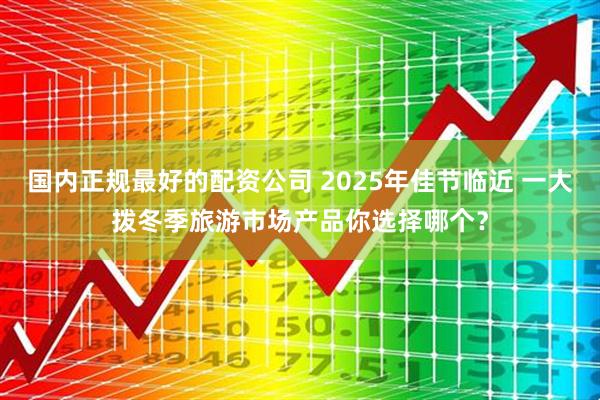国内正规最好的配资公司 2025年佳节临近 一大拨冬季旅游市场产品你选择哪个？