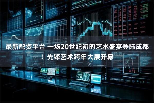 最新配资平台 一场20世纪初的艺术盛宴登陆成都！先锋艺术跨年大展开幕