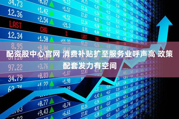 配资股中心官网 消费补贴扩至服务业呼声高 政策配套发力有空间