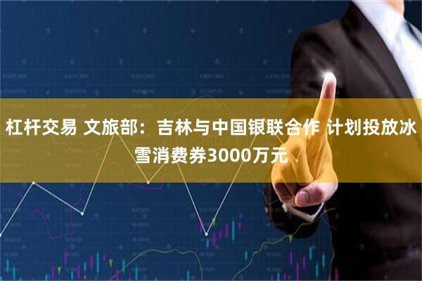 杠杆交易 文旅部：吉林与中国银联合作 计划投放冰雪消费券3000万元