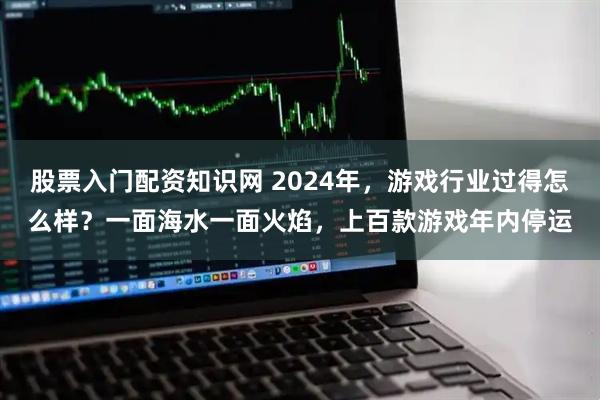 股票入门配资知识网 2024年，游戏行业过得怎么样？一面海水一面火焰，上百款游戏年内停运