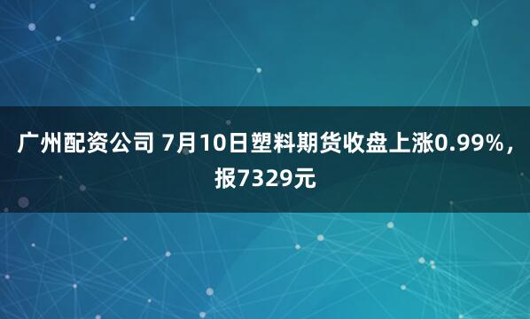 广州配资公司 7月10日塑料期货收盘上涨0.99%，报7329元