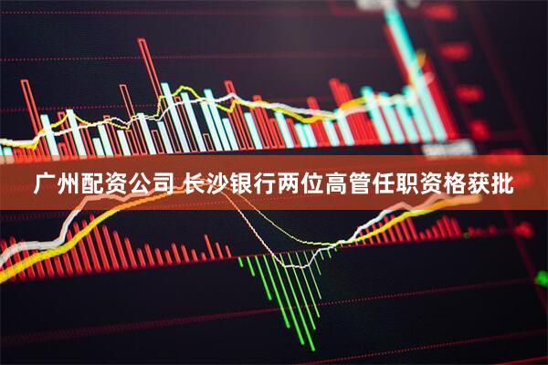 广州配资公司 长沙银行两位高管任职资格获批