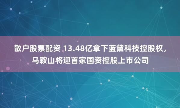 散户股票配资 13.48亿拿下蓝黛科技控股权，马鞍山将迎首家国资控股上市公司