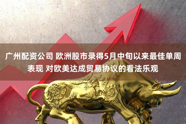 广州配资公司 欧洲股市录得5月中旬以来最佳单周表现 对欧美达成贸易协议的看法乐观