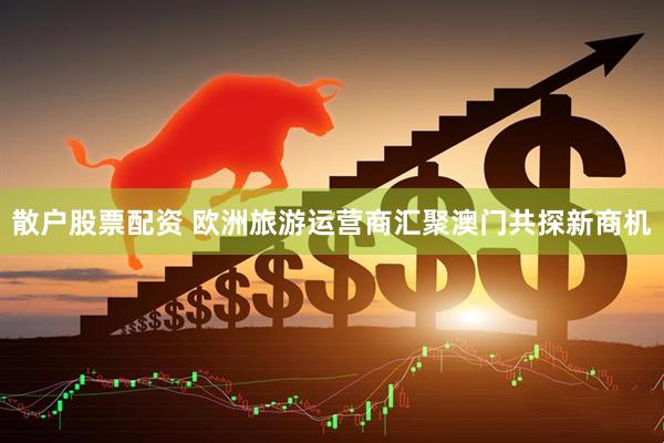 散户股票配资 欧洲旅游运营商汇聚澳门共探新商机