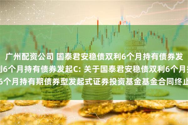 广州配资公司 国泰君安稳债双利6个月持有债券发起A,国泰君安稳债双利6个月持有债券发起C: 关于国泰君安稳债双利6个月持有期债券型发起式证券投资基金基金合同终止及基金财产清算的公告