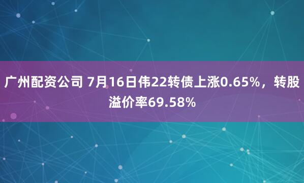 广州配资公司 7月16日伟22转债上涨0.65%，转股溢价率69.58%