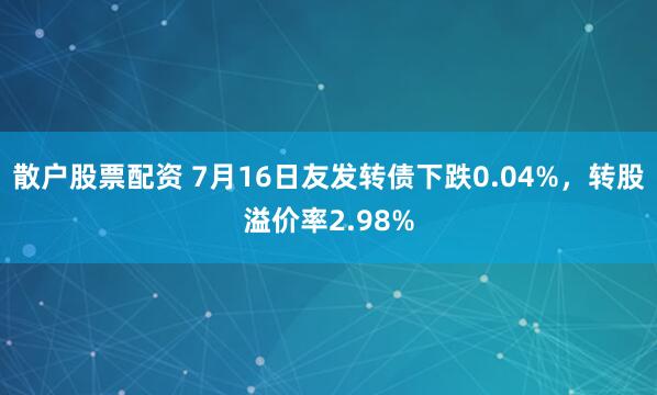 散户股票配资 7月16日友发转债下跌0.04%，转股溢价率2.98%