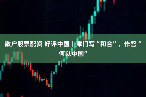 散户股票配资 好评中国｜津门写“和合”，作答“何以中国”