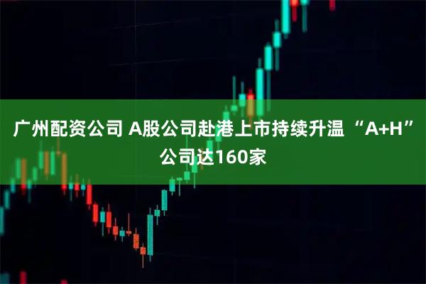 广州配资公司 A股公司赴港上市持续升温 “A+H”公司达160家