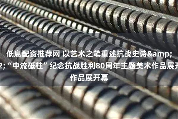 低息配资推荐网 以艺术之笔重述抗战史诗&#32;“中流砥柱”纪念抗战胜利80周年主题美术作品展开幕