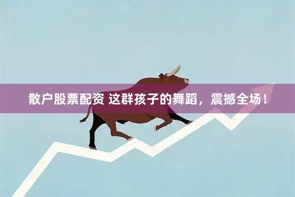 散户股票配资 这群孩子的舞蹈，震撼全场！