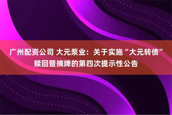 广州配资公司 大元泵业：关于实施“大元转债”赎回暨摘牌的第四次提示性公告