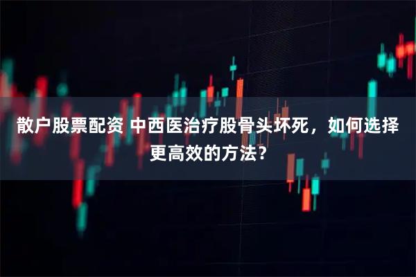 散户股票配资 中西医治疗股骨头坏死，如何选择更高效的方法？