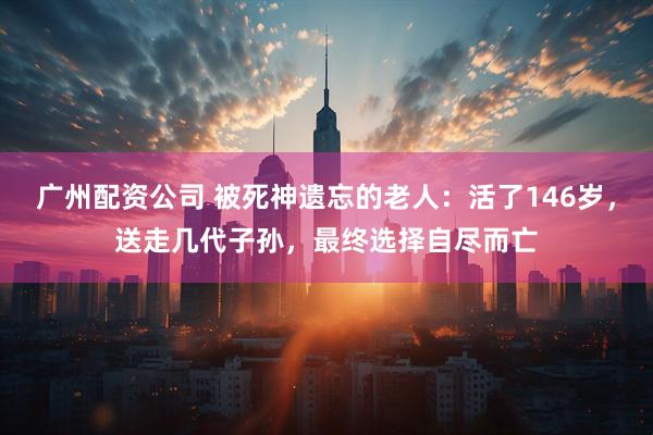广州配资公司 被死神遗忘的老人：活了146岁，送走几代子孙，最终选择自尽而亡