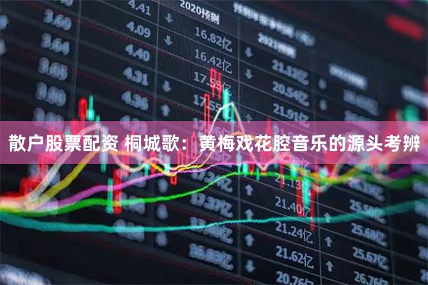 散户股票配资 桐城歌:黄梅戏花腔音乐的源头考辨