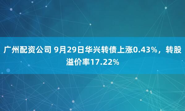 广州配资公司 9月29日华兴转债上涨0.43%，转股溢价率17.22%