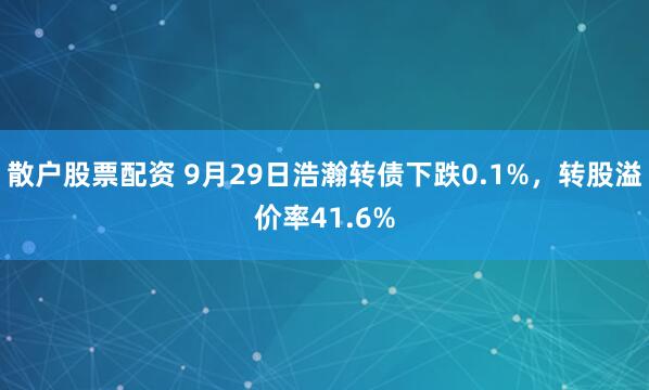 散户股票配资 9月29日浩瀚转债下跌0.1%,转股溢价率41.6%