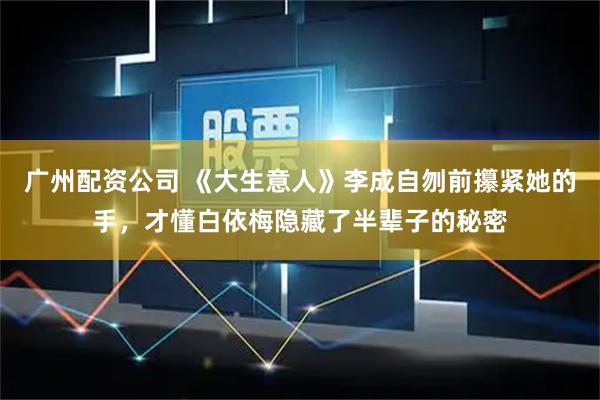 广州配资公司 《大生意人》李成自刎前攥紧她的手，才懂白依梅隐藏了半辈子的秘密